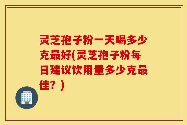 灵芝孢子粉一天喝多少克最好(灵芝孢子粉每日建议饮用量多少克最佳?)-第1张图片-灵芝之家 灵芝孢子粉一天喝多少克最好(灵芝孢子粉每日建议饮用量多少克最佳?)-第1张图片-灵芝之家