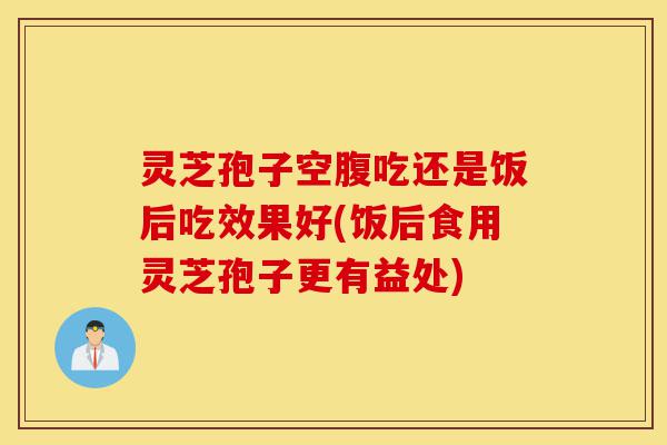 灵芝孢子空腹吃还是饭后吃效果好(饭后食用灵芝孢子更有益处)-第1张图片-灵芝之家 灵芝孢子空腹吃还是饭后吃效果好(饭后食用灵芝孢子更有益处)-第1张图片-灵芝之家
