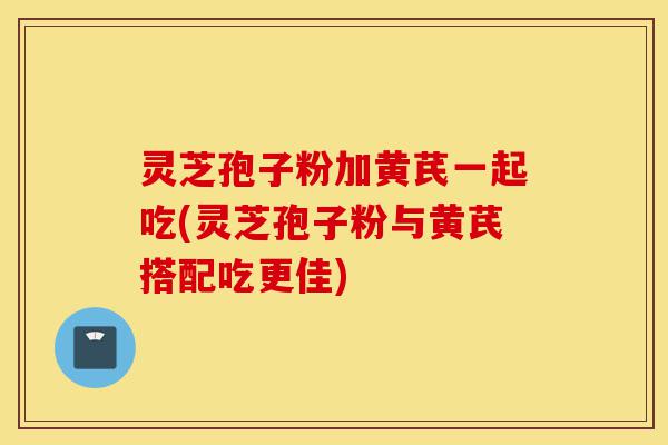 灵芝孢子粉加黄芪一起吃(灵芝孢子粉与黄芪搭配吃更佳)-第1张图片-灵芝之家