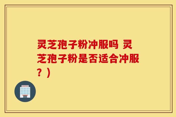 灵芝孢子粉冲服吗 灵芝孢子粉是否适合冲服？)-第1张图片-灵芝之家