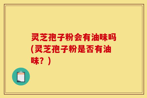 灵芝孢子粉会有油味吗(灵芝孢子粉是否有油味?)-第1张图片-灵芝之家 灵芝孢子粉会有油味吗(灵芝孢子粉是否有油味?)-第1张图片-灵芝之家