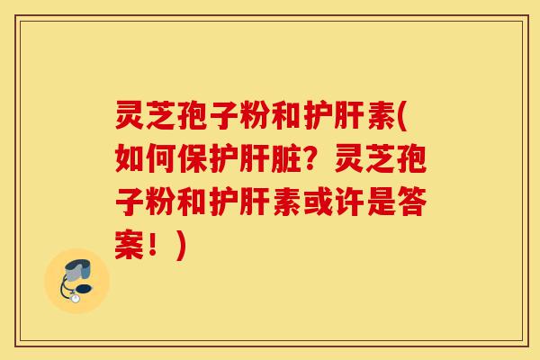灵芝孢子粉和护肝素(如何保护肝脏？灵芝孢子粉和护肝素或许是答案！)-第1张图片-灵芝之家