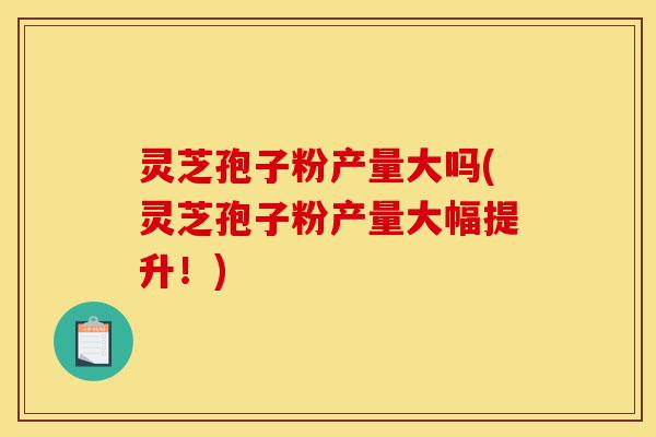 灵芝孢子粉产量大吗(灵芝孢子粉产量大幅提升!)-第1张图片-灵芝之家 灵芝孢子粉产量大吗(灵芝孢子粉产量大幅提升!)-第1张图片-灵芝之家