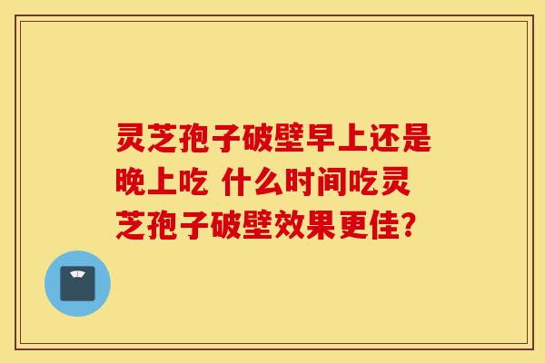 灵芝孢子破壁早上还是晚上吃 什么时间吃灵芝孢子破壁效果更佳?-第1张图片-灵芝之家 灵芝孢子破壁早上还是晚上吃 什么时间吃灵芝孢子破壁效果更佳?-第1张图片-灵芝之家