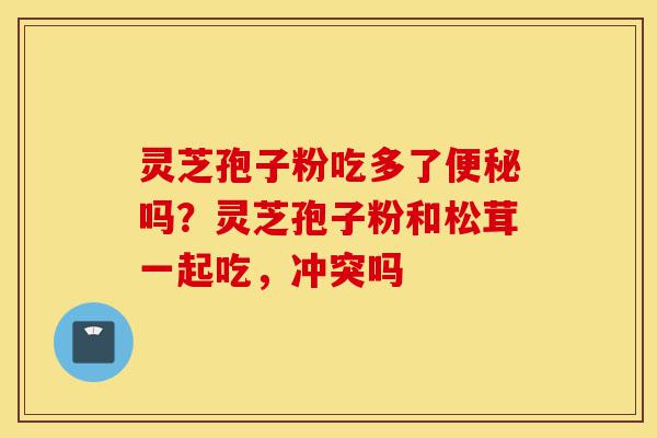 灵芝孢子粉吃多了便秘吗?灵芝孢子粉和松茸一起吃,冲突吗-第1张图片-灵芝之家 灵芝孢子粉吃多了便秘吗?灵芝孢子粉和松茸一起吃,冲突吗-第1张图片-灵芝之家