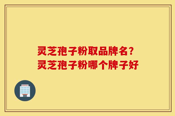 灵芝孢子粉取品牌名？灵芝孢子粉哪个牌子好-第1张图片-灵芝之家