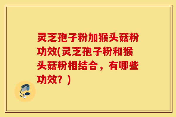 灵芝孢子粉加猴头菇粉功效(灵芝孢子粉和猴头菇粉相结合,有哪些功效?)-第1张图片-灵芝之家 灵芝孢子粉加猴头菇粉功效(灵芝孢子粉和猴头菇粉相结合,有哪些功效?)-第1张图片-灵芝之家