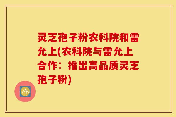 灵芝孢子粉农科院和雷允上(农科院与雷允上合作：推出高品质灵芝孢子粉)-第1张图片-灵芝之家