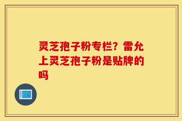 灵芝孢子粉专栏？雷允上灵芝孢子粉是贴牌的吗-第1张图片-灵芝之家