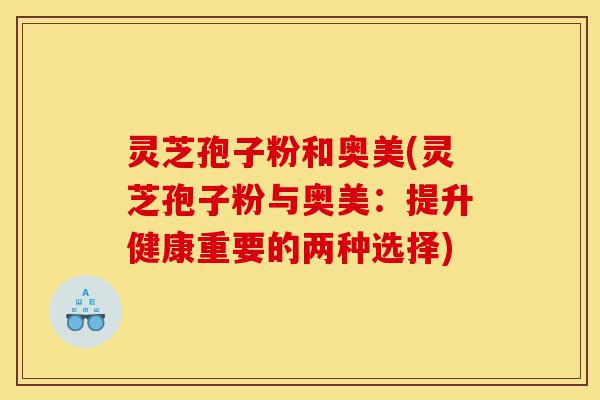 灵芝孢子粉和奥美(灵芝孢子粉与奥美：提升健康重要的两种选择)-第1张图片-灵芝之家