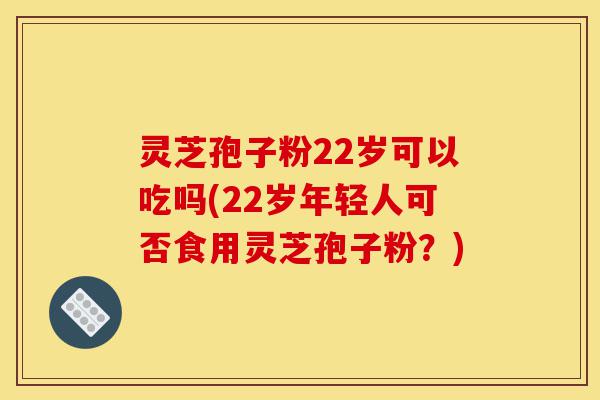 灵芝孢子粉22岁可以吃吗(22岁年轻人可否食用灵芝孢子粉？)-第1张图片-灵芝之家