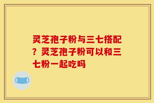 灵芝孢子粉与三七搭配？灵芝孢子粉可以和三七粉一起吃吗-第1张图片-灵芝之家