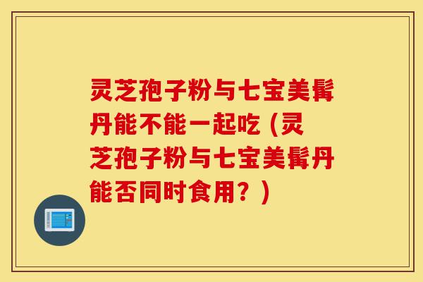 灵芝孢子粉与七宝美髯丹能不能一起吃 (灵芝孢子粉与七宝美髯丹能否同时食用？)-第1张图片-灵芝之家