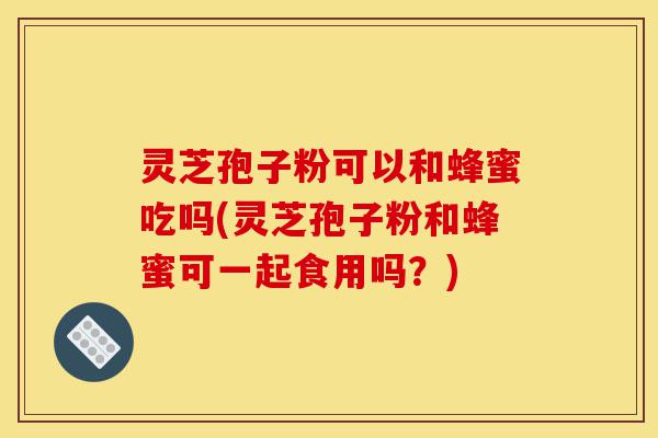 灵芝孢子粉可以和蜂蜜吃吗(灵芝孢子粉和蜂蜜可一起食用吗?)-第1张图片-灵芝之家 灵芝孢子粉可以和蜂蜜吃吗(灵芝孢子粉和蜂蜜可一起食用吗?)-第1张图片-灵芝之家