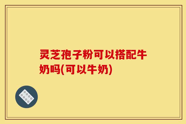 灵芝孢子粉可以搭配牛奶吗(可以牛奶)-第1张图片-灵芝之家