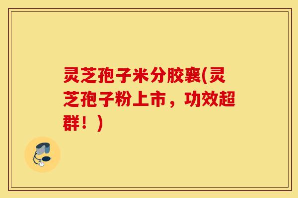 灵芝孢子米分胶襄(灵芝孢子粉上市,功效超群!)-第1张图片-灵芝之家 灵芝孢子米分胶襄(灵芝孢子粉上市,功效超群!)-第1张图片-灵芝之家