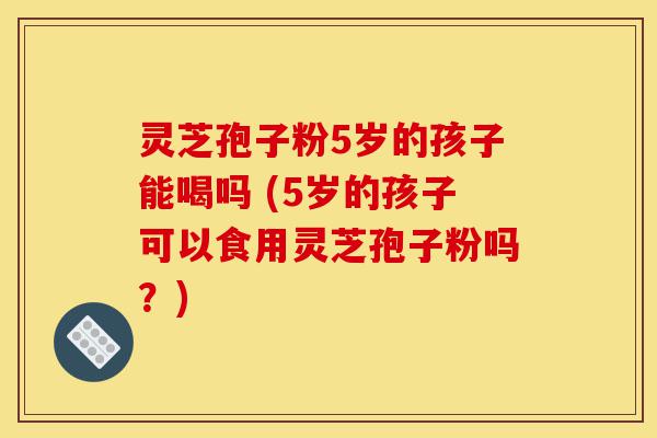 灵芝孢子粉5岁的孩子能喝吗 (5岁的孩子可以食用灵芝孢子粉吗?)-第1张图片-灵芝之家 灵芝孢子粉5岁的孩子能喝吗 (5岁的孩子可以食用灵芝孢子粉吗?)-第1张图片-灵芝之家