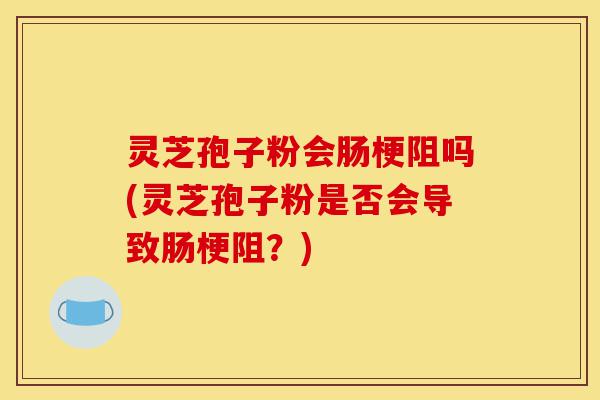 灵芝孢子粉会肠梗阻吗(灵芝孢子粉是否会导致肠梗阻?)-第1张图片-灵芝之家 灵芝孢子粉会肠梗阻吗(灵芝孢子粉是否会导致肠梗阻?)-第1张图片-灵芝之家