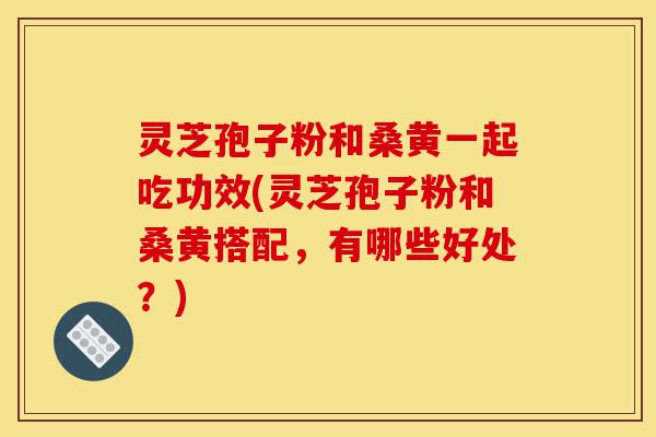 灵芝孢子粉和桑黄一起吃功效(灵芝孢子粉和桑黄搭配，有哪些好处？)-第1张图片-灵芝之家