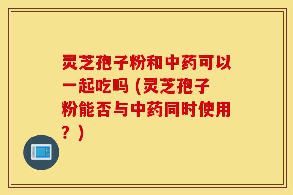 灵芝孢子粉和中药可以一起吃吗 (灵芝孢子粉能否与中药同时使用?)-第1张图片-灵芝之家 灵芝孢子粉和中药可以一起吃吗 (灵芝孢子粉能否与中药同时使用?)-第1张图片-灵芝之家