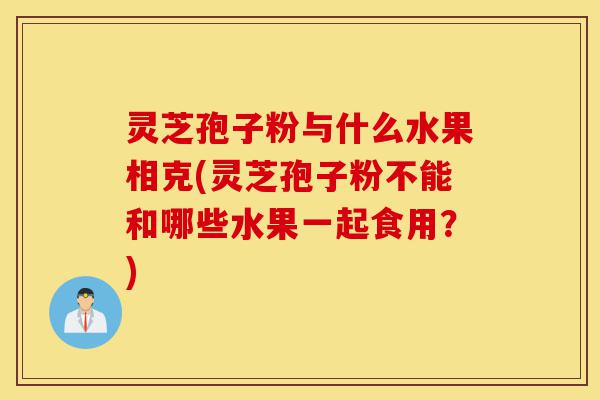 灵芝孢子粉与什么水果相克(灵芝孢子粉不能和哪些水果一起食用?)-第1张图片-灵芝之家 灵芝孢子粉与什么水果相克(灵芝孢子粉不能和哪些水果一起食用?)-第1张图片-灵芝之家