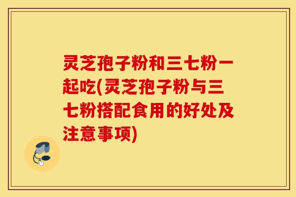 灵芝孢子粉和三七粉一起吃(灵芝孢子粉与三七粉搭配食用的好处及注意事项)-第1张图片-灵芝之家 灵芝孢子粉和三七粉一起吃(灵芝孢子粉与三七粉搭配食用的好处及注意事项)-第1张图片-灵芝之家