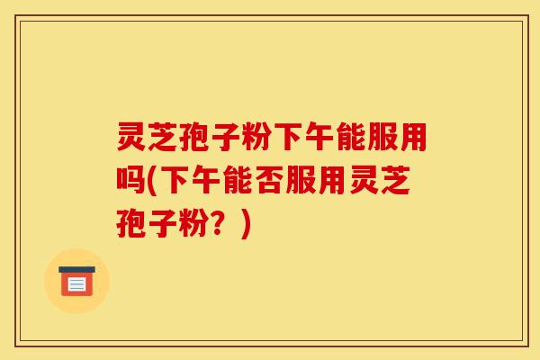 灵芝孢子粉下午能服用吗(下午能否服用灵芝孢子粉?)-第1张图片-灵芝之家 灵芝孢子粉下午能服用吗(下午能否服用灵芝孢子粉?)-第1张图片-灵芝之家