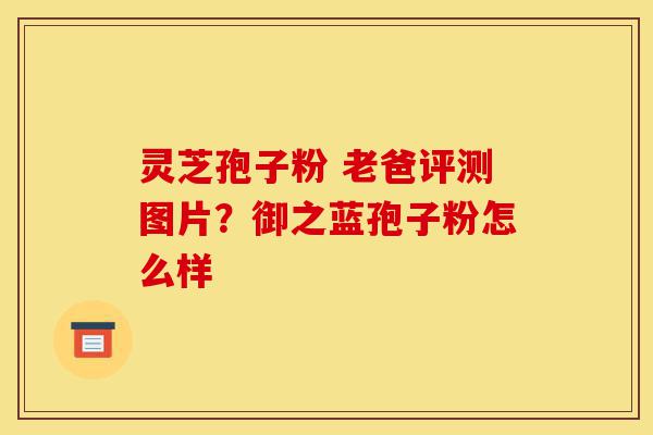 灵芝孢子粉 老爸评测图片?御之蓝孢子粉怎么样-第1张图片-灵芝之家 灵芝孢子粉 老爸评测图片?御之蓝孢子粉怎么样-第1张图片-灵芝之家