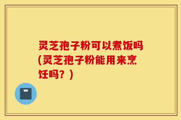 灵芝孢子粉可以煮饭吗(灵芝孢子粉能用来烹饪吗?)-第1张图片-灵芝之家 灵芝孢子粉可以煮饭吗(灵芝孢子粉能用来烹饪吗?)-第1张图片-灵芝之家