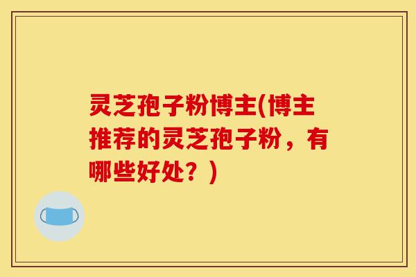灵芝孢子粉博主(博主推荐的灵芝孢子粉，有哪些好处？)-第1张图片-灵芝之家
