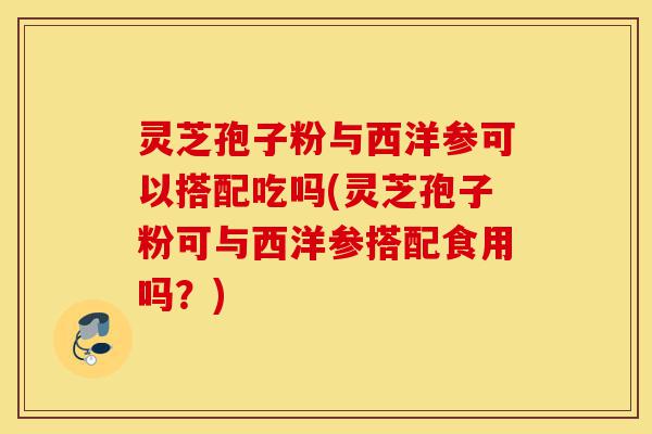 灵芝孢子粉与西洋参可以搭配吃吗(灵芝孢子粉可与西洋参搭配食用吗?)-第1张图片-灵芝之家 灵芝孢子粉与西洋参可以搭配吃吗(灵芝孢子粉可与西洋参搭配食用吗?)-第1张图片-灵芝之家