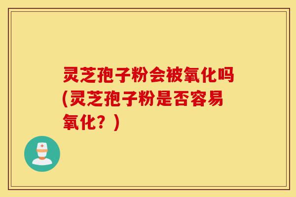 灵芝孢子粉会被氧化吗(灵芝孢子粉是否容易氧化?)-第1张图片-灵芝之家 灵芝孢子粉会被氧化吗(灵芝孢子粉是否容易氧化?)-第1张图片-灵芝之家