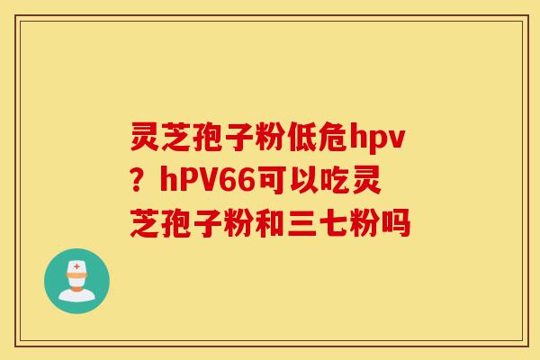 灵芝孢子粉低危hpv?hPV66可以吃灵芝孢子粉和三七粉吗-第1张图片-灵芝之家 灵芝孢子粉低危hpv?hPV66可以吃灵芝孢子粉和三七粉吗-第1张图片-灵芝之家