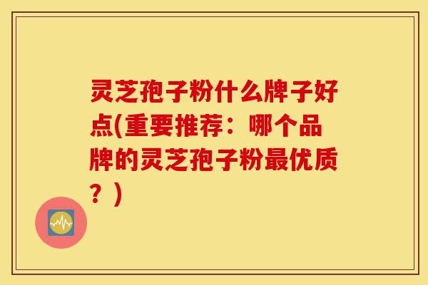 灵芝孢子粉什么牌子好点(重要推荐:哪个品牌的灵芝孢子粉最优质?)-第1张图片-灵芝之家 灵芝孢子粉什么牌子好点(重要推荐:哪个品牌的灵芝孢子粉最优质?)-第1张图片-灵芝之家