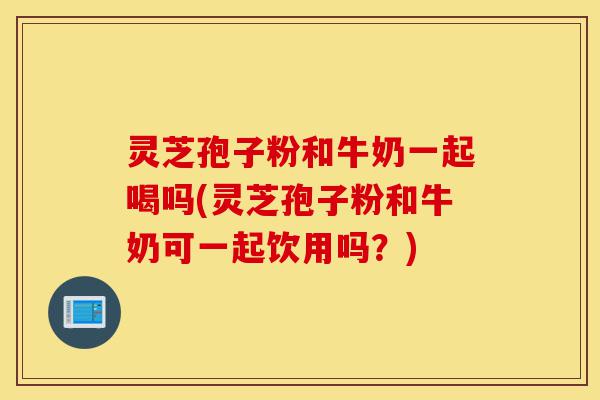 灵芝孢子粉和牛奶一起喝吗(灵芝孢子粉和牛奶可一起饮用吗？)-第1张图片-灵芝之家