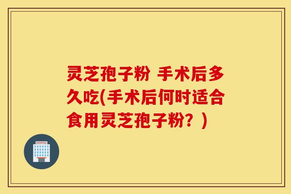 灵芝孢子粉 手术后多久吃(手术后何时适合食用灵芝孢子粉?)-第1张图片-灵芝之家 灵芝孢子粉 手术后多久吃(手术后何时适合食用灵芝孢子粉?)-第1张图片-灵芝之家