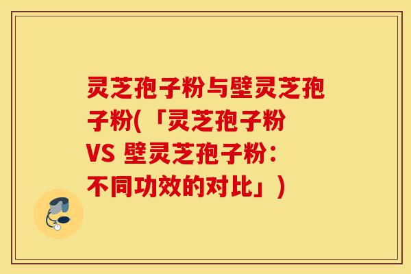 灵芝孢子粉与壁灵芝孢子粉(「灵芝孢子粉 VS 壁灵芝孢子粉：不同功效的对比」)-第1张图片-灵芝之家