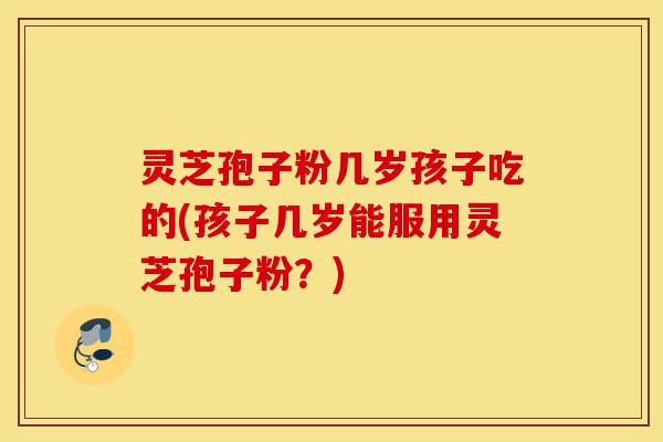 灵芝孢子粉几岁孩子吃的(孩子几岁能服用灵芝孢子粉?)-第1张图片-灵芝之家 灵芝孢子粉几岁孩子吃的(孩子几岁能服用灵芝孢子粉?)-第1张图片-灵芝之家