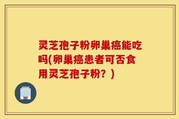 灵芝孢子粉卵巢癌能吃吗(卵巢癌患者可否食用灵芝孢子粉?)-第1张图片-灵芝之家 灵芝孢子粉卵巢癌能吃吗(卵巢癌患者可否食用灵芝孢子粉?)-第1张图片-灵芝之家