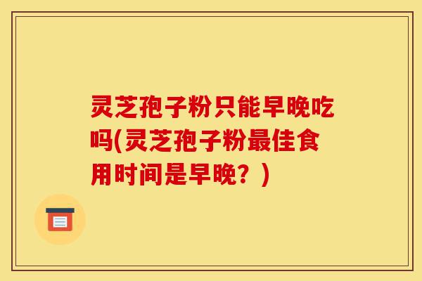 灵芝孢子粉只能早晚吃吗(灵芝孢子粉最佳食用时间是早晚？)-第1张图片-灵芝之家