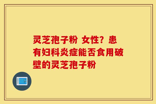 灵芝孢子粉 女性？患有妇科炎症能否食用破壁的灵芝孢子粉-第1张图片-灵芝之家