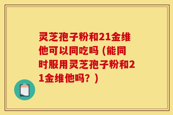 灵芝孢子粉和21金维他可以同吃吗 (能同时服用灵芝孢子粉和21金维他吗？)-第1张图片-灵芝之家