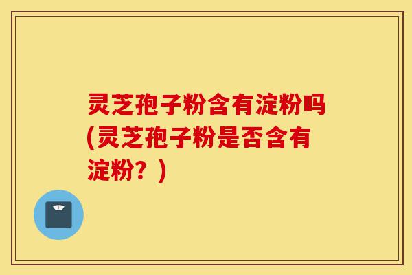 灵芝孢子粉含有淀粉吗(灵芝孢子粉是否含有淀粉?)-第1张图片-灵芝之家 灵芝孢子粉含有淀粉吗(灵芝孢子粉是否含有淀粉?)-第1张图片-灵芝之家