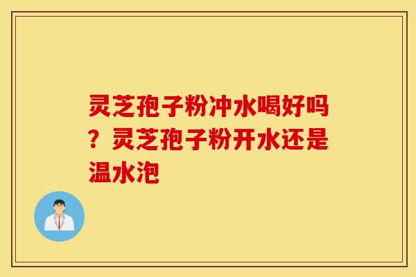 灵芝孢子粉冲水喝好吗？灵芝孢子粉开水还是温水泡-第1张图片-灵芝之家