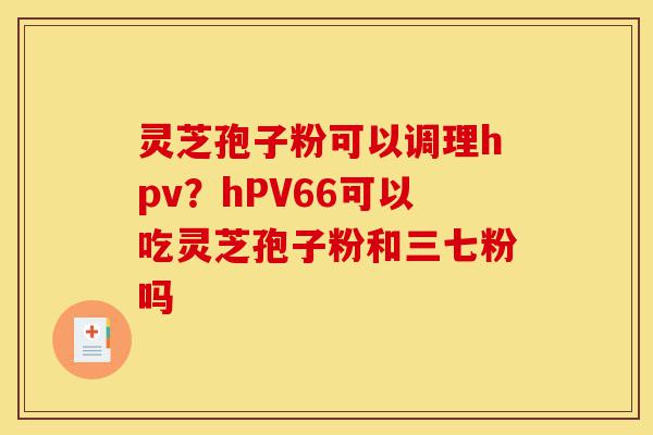 灵芝孢子粉可以调理hpv？hPV66可以吃灵芝孢子粉和三七粉吗-第1张图片-灵芝之家
