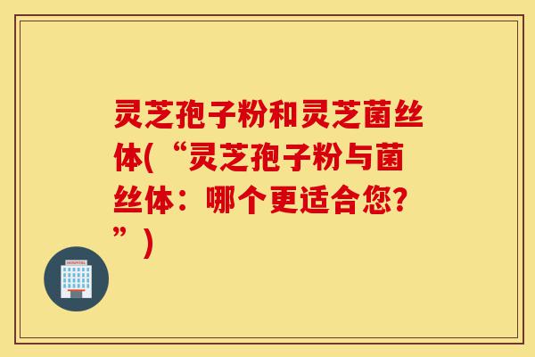 灵芝孢子粉和灵芝菌丝体(“灵芝孢子粉与菌丝体：哪个更适合您？”)-第1张图片-灵芝之家