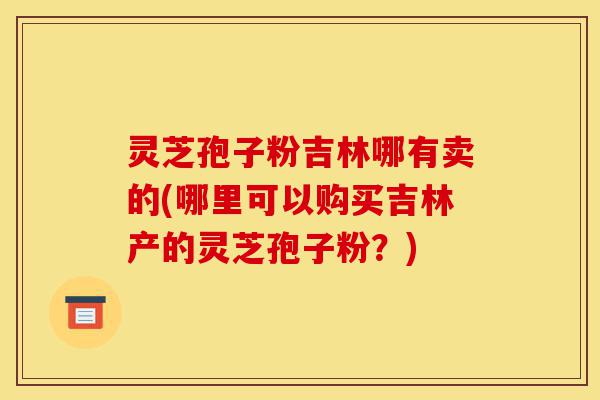 灵芝孢子粉吉林哪有卖的(哪里可以购买吉林产的灵芝孢子粉?)-第1张图片-灵芝之家 灵芝孢子粉吉林哪有卖的(哪里可以购买吉林产的灵芝孢子粉?)-第1张图片-灵芝之家