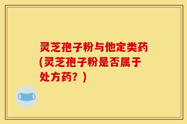 灵芝孢子粉与他定类药(灵芝孢子粉是否属于处方药？)-第1张图片-灵芝之家