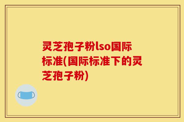 灵芝孢子粉lso国际标准(国际标准下的灵芝孢子粉)-第1张图片-灵芝之家