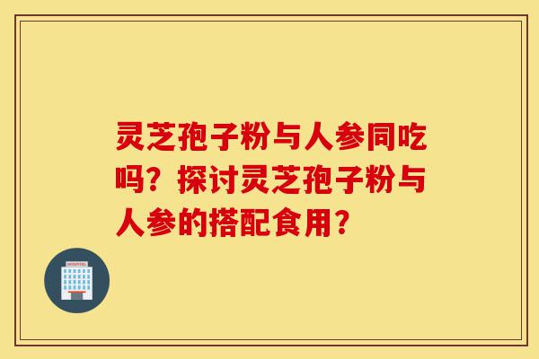 灵芝孢子粉与人参同吃吗？探讨灵芝孢子粉与人参的搭配食用？-第1张图片-灵芝之家